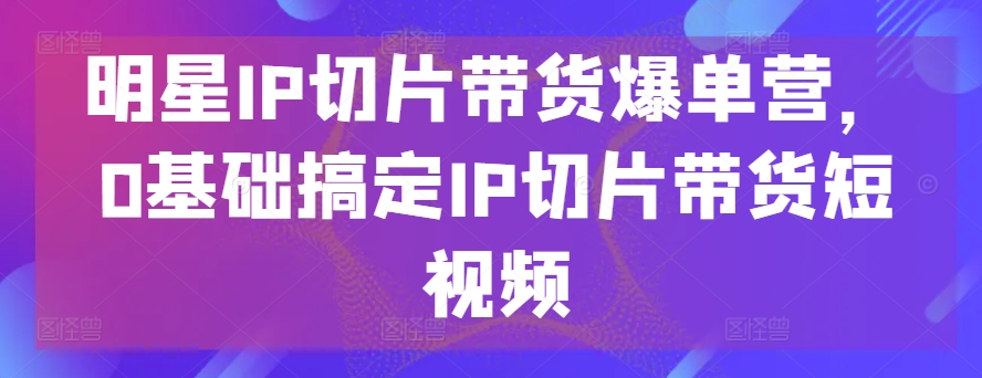 明星IP切片带货爆单营，0基础搞定IP切片带货短视频_免费分享网络创业,副业,信息差项目的老牌资源整合平台！金铲子项目