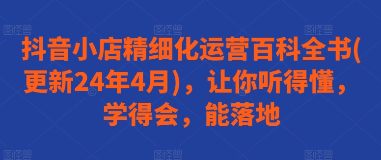 抖音小店精细化运营百科全书(更新24年4月)，让你听得懂，学得会，能落地_免费分享网络创业,副业,信息差项目的老牌资源整合平台！金铲子项目