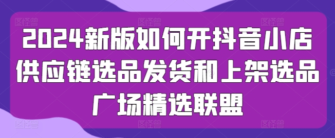 2024新版如何开抖音小店供应链选品发货和上架选品广场精选联盟_免费分享网络创业,副业,信息差项目的老牌资源整合平台！金铲子项目