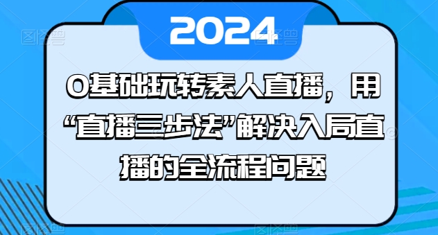 0基础玩转素人直播，用“直播三步法”解决入局直播的全流程问题_免费分享网络创业,副业,信息差项目的老牌资源整合平台！金铲子项目
