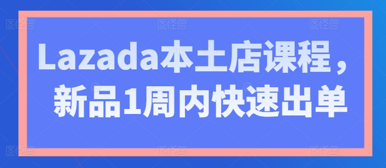 Lazada本土店课程，新品1周内快速出单_免费分享网络创业,副业,信息差项目的老牌资源整合平台！金铲子项目
