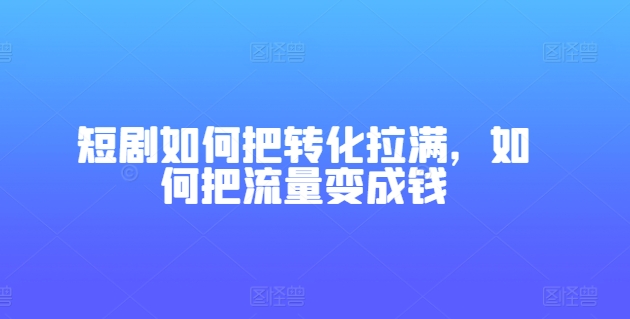 短剧如何把转化拉满，如何把流量变成钱_免费分享网络创业,副业,信息差项目的老牌资源整合平台！金铲子项目