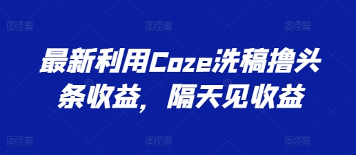最新利用Coze洗稿撸头条，隔天见_免费分享网络创业,副业,信息差项目的老牌资源整合平台！金铲子项目