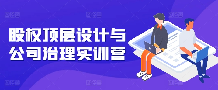 股权顶层设计与公司治理实训营，补全股权短板/守住控制权底线/熟悉4大注册信息/规避3大法律风险_免费分享网络创业,副业,信息差项目的老牌资源整合平台！金铲子项目