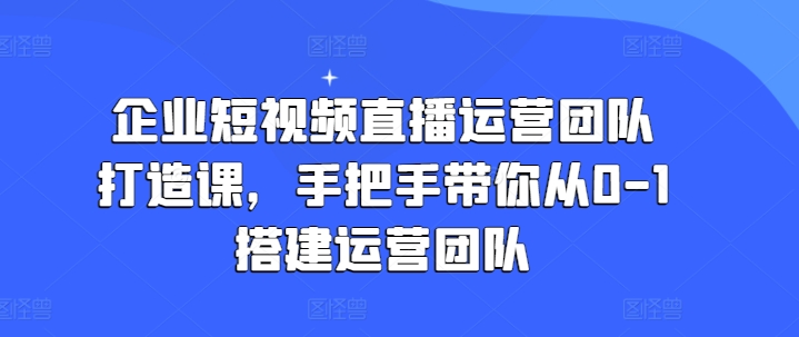 企业短视频直播运营团队打造课，手把手带你从0-1搭建运营团队_免费分享网络创业,副业,信息差项目的老牌资源整合平台！金铲子项目
