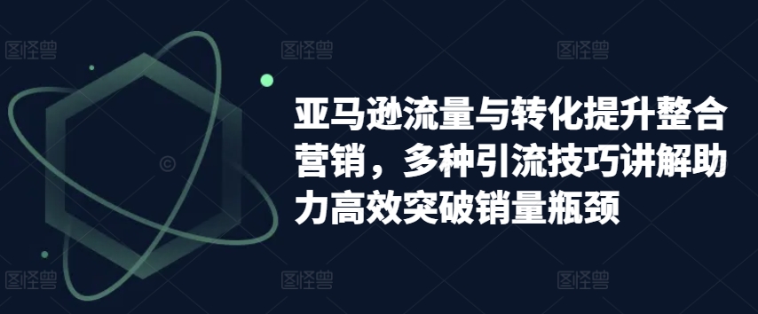 亚马逊流量与转化提升整合营销，多种引流技巧讲解助力高效突破销量瓶颈_免费分享网络创业,副业,信息差项目的老牌资源整合平台！金铲子项目