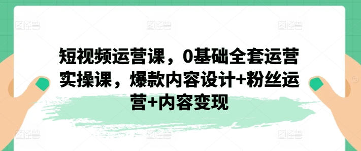 短视频运营课，0基础全套运营实操课，爆款内容设计粉丝运营内容_免费分享网络创业,副业,信息差项目的老牌资源整合平台！金铲子项目
