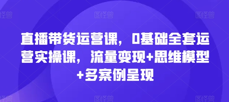 直播带货运营课，0基础全套运营实操课，流量思维模型多案例呈现_免费分享网络创业,副业,信息差项目的老牌资源整合平台！金铲子项目