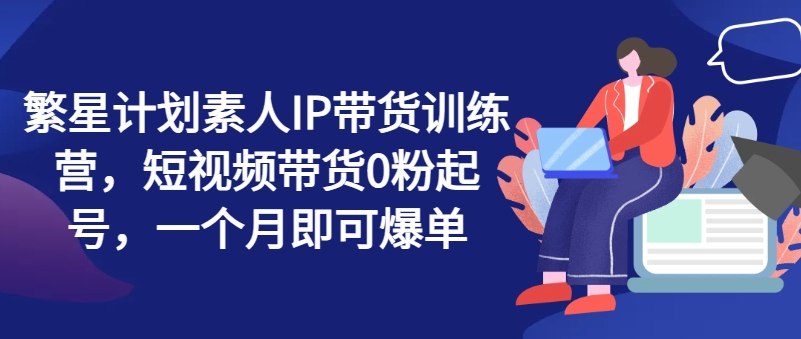 繁星计划素人IP带货训练营，短视频带货0粉起号，一个月即可爆单_免费分享网络创业,副业,信息差项目的老牌资源整合平台！金铲子项目