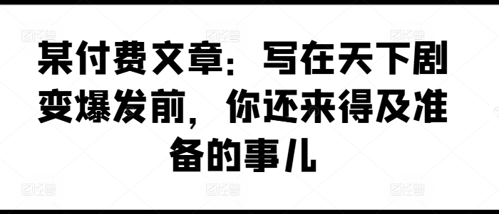 某付费文章：写在天下剧变爆发前，你还来得及准备的事儿_免费分享网络创业,副业,信息差项目的老牌资源整合平台！金铲子项目