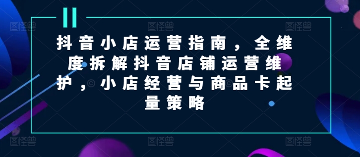 抖音小店运营指南，全维度拆解抖音店铺运营维护，小店经营与商品卡起量策略_免费分享网络创业,副业,信息差项目的老牌资源整合平台！金铲子项目