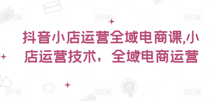 抖音小店运营全域电商课，​小店运营技术，全域电商运营_免费分享网络创业,副业,信息差项目的老牌资源整合平台！金铲子项目
