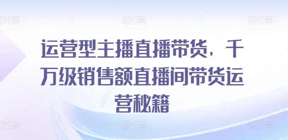 运营型主播直播带货，​千万级销售额直播间带货运营秘籍_免费分享网络创业,副业,信息差项目的老牌资源整合平台！金铲子项目