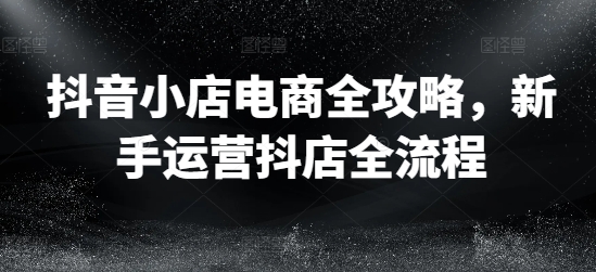 抖音小店电商全攻略，新手运营抖店全流程_免费分享网络创业,副业,信息差项目的老牌资源整合平台！金铲子项目
