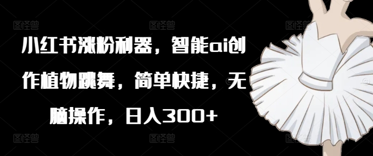 小红书涨粉利器，智能ai创作植物跳舞，简单快捷，无脑操作，_免费分享网络创业,副业,信息差项目的老牌资源整合平台！金铲子项目