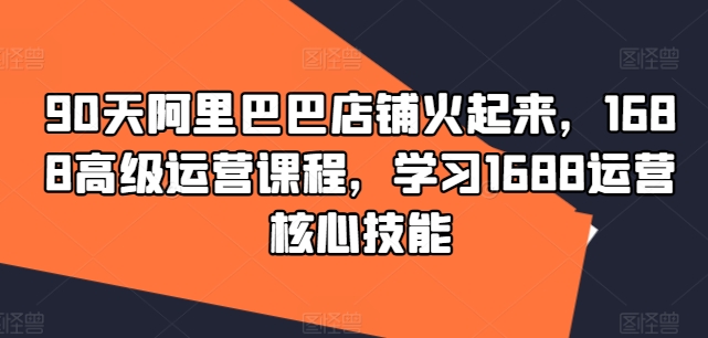 90天阿里巴巴店铺火起来，1688高级运营课程，学习1688运营核心技能_免费分享网络创业,副业,信息差项目的老牌资源整合平台！金铲子项目