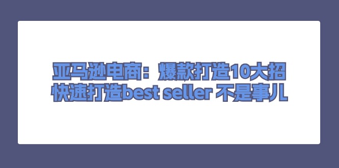 （11431期）亚马逊电商：爆款打造10大招，快速打造bestseller不是事儿_免费分享网络创业,副业,信息差项目的老牌资源整合平台！金铲子项目