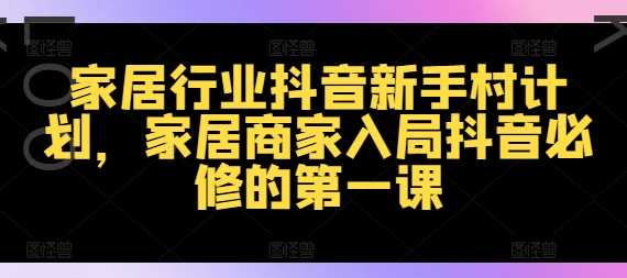 家居行业抖音新手村计划，家居商家入局抖音必修的第一课_免费分享网络创业,副业,信息差项目的老牌资源整合平台！金铲子项目