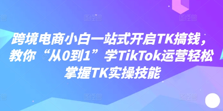 跨境电商小白一站式开启TK搞钱，教你“从0到1”学TikTok运营掌握TK实操技能_免费分享网络创业,副业,信息差项目的老牌资源整合平台！金铲子项目