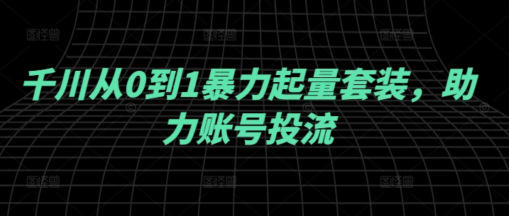 千川从0到1暴力起量套装，助力账号投流_免费分享网络创业,副业,信息差项目的老牌资源整合平台！金铲子项目