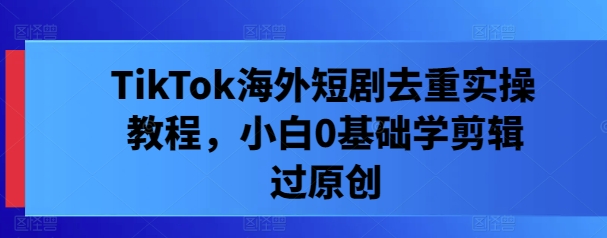 TikTok海外短剧去重实操教程，小白0基础学剪辑过原创_免费分享网络创业,副业,信息差项目的老牌资源整合平台！金铲子项目