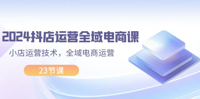 （11898期）2024抖店运营-全域电商课，小店运营技术，全域电商运营（23节课）_免费分享网络创业,副业,信息差项目的老牌资源整合平台！金铲子项目