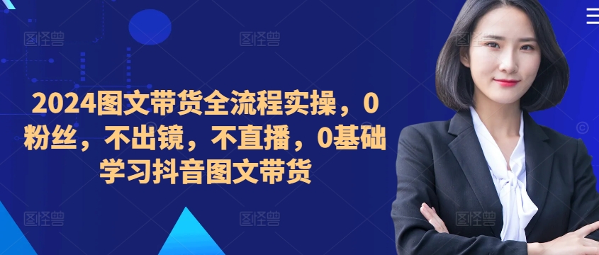 ​​​​​​2024图文带货全流程实操，0粉丝，不出镜，不直播，0基础学习抖音图文带货_免费分享网络创业,副业,信息差项目的老牌资源整合平台！金铲子项目