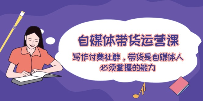（12043期）自媒体带货运营课：写作付费社群，带货是自媒体人必须掌握的能力_免费分享网络创业,副业,信息差项目的老牌资源整合平台！金铲子项目