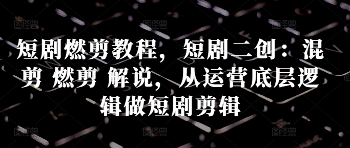 短剧燃剪教程，短剧二创：混剪燃剪解说，从运营底层逻辑做短剧剪辑_免费分享网络创业,副业,信息差项目的老牌资源整合平台！金铲子项目