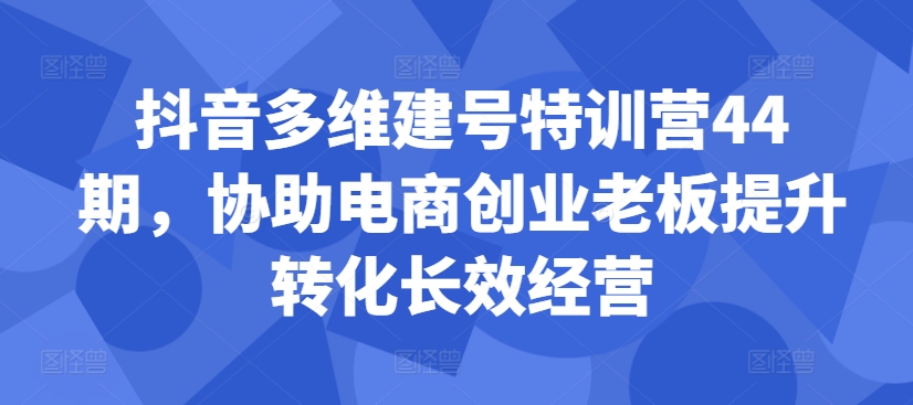 抖音多维建号特训营44期，协助电商创业老板提升转化长效经营_免费分享网络创业,副业,信息差项目的老牌资源整合平台！金铲子项目