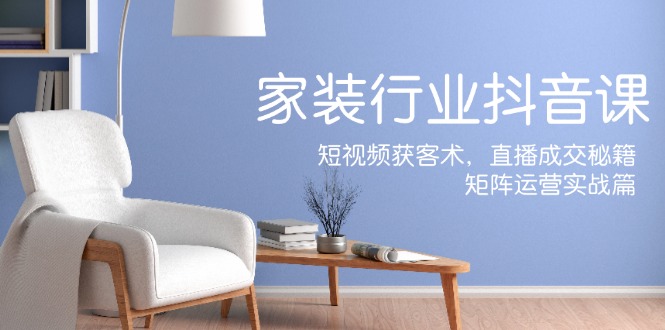 （12200期）家装抖音课：短视频获客术，直播成交秘籍，矩阵运营实战篇_免费分享网络创业,副业,信息差项目的老牌资源整合平台！金铲子项目