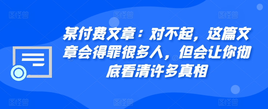 某付费文章：对不起，这篇文章会得罪很多人，但会让你彻底看清许多真相_免费分享网络创业,副业,信息差项目的老牌资源整合平台！金铲子项目