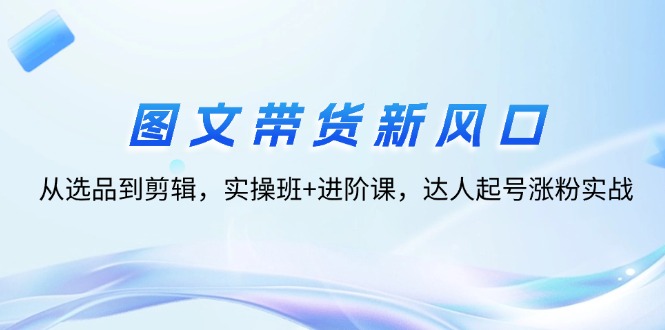 （12306期）图文带货新风口：从选品到剪辑，实操班进阶课，达人起号涨粉实战_免费分享网络创业,副业,信息差项目的老牌资源整合平台！金铲子项目