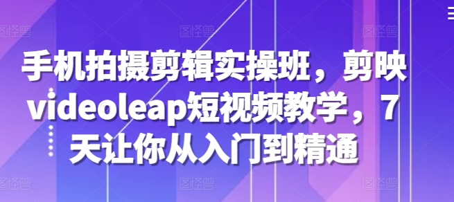手机拍摄剪辑实操班，剪映videoleap短视频教学，7天让你从入门到精通_免费分享网络创业,副业,信息差项目的老牌资源整合平台！金铲子项目