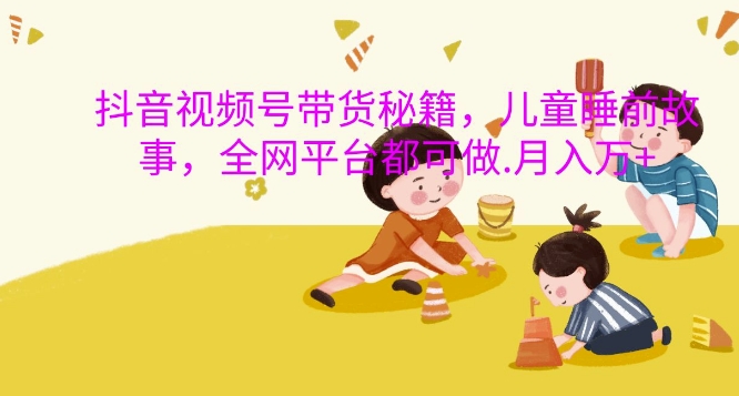 抖音视频号带货秘籍，儿童睡前故事，全网平台都可做，过W_免费分享网络创业,副业,信息差项目的老牌资源整合平台！金铲子项目