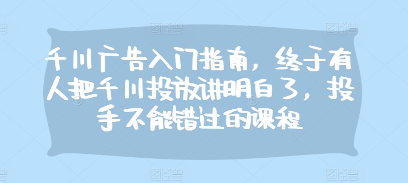 千川广告入门指南，终于有人把千川投放讲明白了，投手不能错过的课程_免费分享网络创业,副业,信息差项目的老牌资源整合平台！金铲子项目