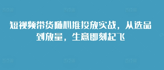 短视频带货随心推投放实战，从选品到放量，生意即刻起飞_免费分享网络创业,副业,信息差项目的老牌资源整合平台！金铲子项目
