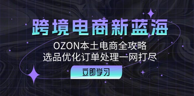 （12632期）跨境电商新蓝海：OZON本土电商全攻略，选品优化订单处理一网打尽_免费分享网络创业,副业,信息差项目的老牌资源整合平台！金铲子项目