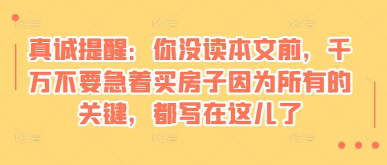 某付费文章：真诚提醒：你没读本文前，千万不要急着买房子因为所有的关键，都写在这儿了_免费分享网络创业,副业,信息差项目的老牌资源整合平台！金铲子项目