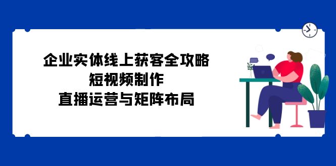 （12966期）企业实体线上获客全攻略：短视频制作、直播运营与矩阵布局_免费分享网络创业,副业,信息差项目的老牌资源整合平台！金铲子项目