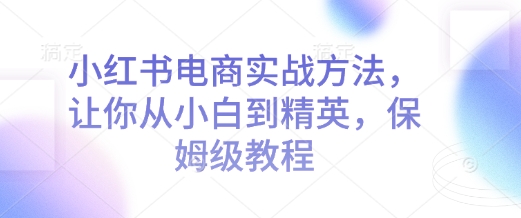 小红书电商实战方法，让你从小白到精英，保姆级教程_免费分享网络创业,副业,信息差项目的老牌资源整合平台！金铲子项目