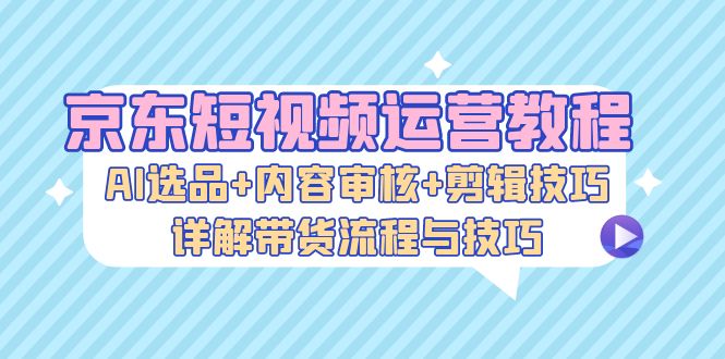 （13044期）京东短视频运营教程：AI选品内容审核剪辑技巧，详解带货流程与技巧_免费分享网络创业,副业,信息差项目的老牌资源整合平台！金铲子项目