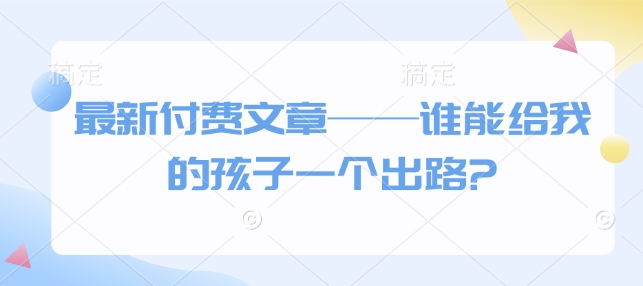 最新付费文章谁能给我的孩子一个出路?_免费分享网络创业,副业,信息差项目的老牌资源整合平台！金铲子项目