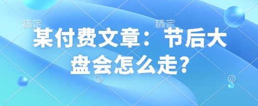 某付费文章：节后大盘会怎么走?_免费分享网络创业,副业,信息差项目的老牌资源整合平台！金铲子项目