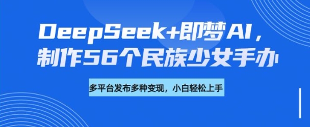 DeepSeek即梦AI，制作56个民族少女手办，附详细教程方向_免费分享网络创业,副业,信息差项目的老牌资源整合平台！金铲子项目
