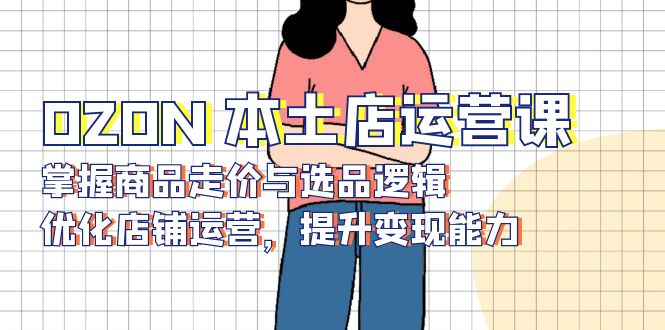 （13788期）OZON本土店运营课，掌握商品走价与选品逻辑，优化店铺运营，提升能力_免费分享网络创业,副业,信息差项目的老牌资源整合平台！金铲子项目