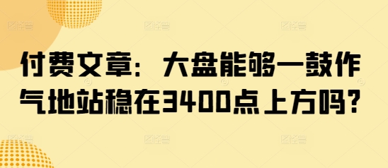 付费文章：大盘能够一鼓作气地站稳在3400点上方吗?_免费分享网络创业,副业,信息差项目的老牌资源整合平台！金铲子项目