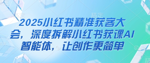 2025小红书精准获客大会，深度拆解小红书获课AI智能体，让创作更简单_免费分享网络创业,副业,信息差项目的老牌资源整合平台！金铲子项目