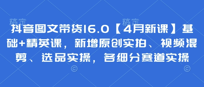 抖音图文带货16.0【4月新课】基础精英课，新增原创实拍、视频混剪、选品实操，各细分赛道实操_免费分享网络创业,副业,信息差项目的老牌资源整合平台！金铲子项目