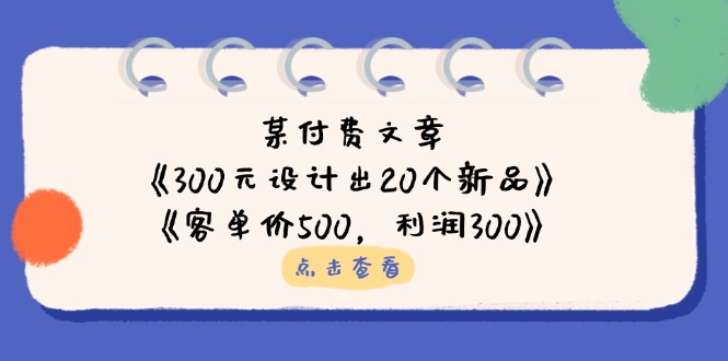 （14209期）某付费文章：《300元设计出20个新品》《客单价500，》_免费分享网络创业,副业,信息差项目的老牌资源整合平台！金铲子项目